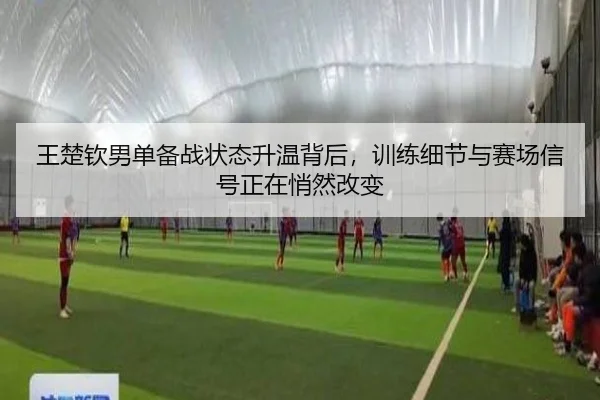 王楚钦男单备战状态升温背后，训练细节与赛场信号正在悄然改变